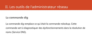 II. Les outils de l'administrateur réseau
La commande dig
La commande dig remplace ce qui était la commande nslookup. Cette
commande sert à diagnostiquer des dysfonctionnements dans la résolution de
noms (Service DNS).
 
