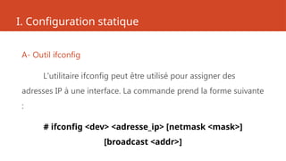 I. Configuration statique
A- Outil ifconfig
L'utilitaire ifconfig peut être utilisé pour assigner des
adresses IP à une interface. La commande prend la forme suivante
:
# ifconfig <dev> <adresse_ip> [netmask <mask>]
[broadcast <addr>]
 