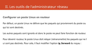 II. Les outils de l'administrateur réseau
Configurer un poste Linux en routeur
Par défaut, un poste Linux ne délivre que les paquets qui proviennent du poste ou
qui lui sont destinés.
Les autres paquets sont ignorés et donc le poste ne peut faire fonction de routeur.
Pour devenir routeur, le poste Linux doit relayer (retransmettre) les paquets qui ne l
ui sont pas destinés. Pour cela, il faut modifier l'option ip_forward du noyau :
 