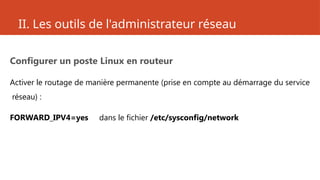 II. Les outils de l'administrateur réseau
Configurer un poste Linux en routeur
Activer le routage de manière permanente (prise en compte au démarrage du service
réseau) :
FORWARD_IPV4=yes dans le fichier /etc/sysconfig/network
 