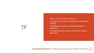 TP
• Mettre une machine en réseau
• Configuration statique à l’aide de la commande
ifconfig
• Configuration statique à l’aide des fichiers
généraux
• Configuration dynamique à l’aide des fichiers
généraux
La prochaine séance: Configuration d’un serveur DHCP sous LINUX
 