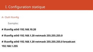 I. Configuration statique
A- Outil ifconfig
Exemples:
# ifconfig eth0 192.168.10.20
# ifconfig eth0 192.168.1.20 netmask 255.255.255.0
# ifconfig eth0 192.168.1.20 netmask 255.255.255.0 broadcast
192.168.1.255
 