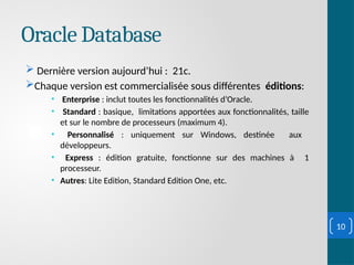 Oracle Database
 Dernière version aujourd’hui : 21c.
Chaque version est commercialisée sous différentes éditions:
• Enterprise : inclut toutes les fonctionnalités d’Oracle.
• Standard : basique, limitations apportées aux fonctionnalités, taille
et sur le nombre de processeurs (maximum 4).
• Personnalisé : uniquement sur Windows, destinée aux
développeurs.
• Express : édition gratuite, fonctionne sur des machines à 1
processeur.
• Autres: Lite Edition, Standard Edition One, etc.
10
 