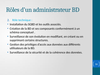 Rôles d’un administrateur BD
2. Rôle technique :
• Installation du SGBD et les outils associés.
• Création de la BD et ses composants conformément à un
schéma conceptuel .
• Surveillance de son évolution en modifiant, en créant ou en
supprimant certains structures.
• Gestion des privilèges d’accès aux données aux différents
utilisateurs de la BD.
• Surveillance de la sécurité et de la cohérence des données.
16
 