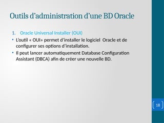 Outils d’administration d’une BD Oracle
1. Oracle Universal Installer (OUI)
• L’outil « OUI» permet d’installer le logiciel Oracle et de
configurer ses options d’installation.
• Il peut lancer automatiquement Database Configuration
Assistant (DBCA) afin de créer une nouvelle BD.
18
 