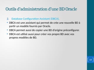 Outils d’administration d’une BD Oracle
2. Database Configuration Assistant (DBCA).
• DBCA est unn assistant qui permet de crée une nouvelle BD à
partir un modèle fournis par Oracle.
• DBCA permet aussi de copier une BD d’origine préconfigurer.
• DBCA est utilisé aussi pour créer vos propre BD avec vos
propres modèles de BD.
19
 