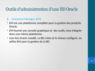 Outils d’administration d’une BD Oracle
5. Enterprise Manager (EM).
• EM est une plateforme complète pour la gestion des produits
Oracle.
• EM fournit une console graphique et des outils, tous intégrée
dans une même plateforme.
• Une fois Oracle installé, La BD créée et le réseau configuré, on
utilise EM pour la gestion de la BD.
22
 