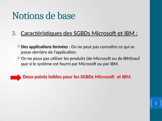 Notions de base
3. Caractéristiques des SGBDs Microsoft et IBM :
Des applications fermées : On ne peut pas connaître ce qui se
passe derrière de l’application.
On ne peux pas utiliser les produits (de Microsoft ou de IBM)sauf
que si le système est fourni par Microsoft ou par IBM.
Deux points faibles pour les SGBDs Microsoft et IBM.
5
 