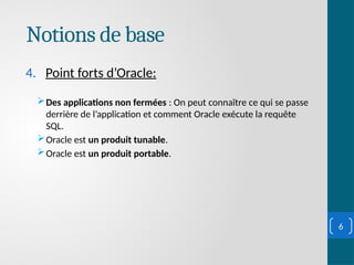 Notions de base
4. Point forts d’Oracle:
Des applications non fermées : On peut connaître ce qui se passe
derrière de l’application et comment Oracle exécute la requête
SQL.
Oracle est un produit tunable.
Oracle est un produit portable.
6
 