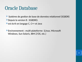 Oracle Database
 Système de gestion de base de données relationnel (SGBDR)
Depuis la version 8 : SGBDRO.
est écrit en langage C, C++ et Java
Environnement : multi-plateforme (Linux, Microsoft
Windows, Sun Solaris, IBM Z/OS, etc.)
9
 