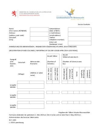 Service Sanitaire
Name
[First name LASTNAME]
Geburtsdatum
[Date of Birth]
Adresse
[address, post code]
e-mail Adresse
[email address]
Ortschaft
[City]
Telefon
[telephone number]
Imker seit
[beekeeper since]
ANMELDUNG DER BIENENVÖLKER / ANGABE DER VÖLKERVERLUSTE APRIL 2014 STANDORTE
[REGISTRATION OF BEES COLONIES / REPORTING OF COLONY LOSSES APRIL 2014 LOCATIONS]
Anzahl Völker
Anzahl
Völkerverluste durch:
Geografi
sche
Koordin
aten
Ortschaft
Adresse oder
Flurname
[Number of
Colonies]
[Number of Colony Losses
by:]
[Village]
[Address or place
name]
am1.Okt.2013
[on1Oct.2013]
am1.April2014
[on1April2014]
Weisellosigkeit
[queenlessness]
Futtermangel
[Lackoffood]
Varroa
Vergiftung
[Poisoning]
Unbekannt
[Unknown]
Long/lat
WGS84
Long/lat
WGS84
Long/lat
WGS84
Angaben der Völker inkusive Reservevölker
Formular eindenden bis spätestens 1. Mai 2014 an: [Form to be sent no later than 1 May 2014 to:]
Administration des Services Vétérinaires
B.P. 1403
L-1014 Luxembourg
 