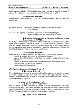 Résumé de théorie et
Guide de travaux pratiques ADMINISTRATION DU PERSONNEL
Selon quelles modalités l’Administration intervient – elle sur le marché du travail ?
comment contribue - t – elle à faire respecter la législation du travail ?
1- Le ministère du travail :
L’organisation de l’administration ayant en charge le travail, peut se présenter
comme suit :
Au niveau national Ministère du travail et inspection générale du travail
et de l’emploi
Au niveau des régions Directions régionales du travail et de l’emploi
Ayant sous l’autorité des inspecteurs du travail
2- L’Agence Nationale pour la Promotion de l’Emploi et des
Compétences « ANAPEC »
L’ANAPEC est elle aussi un organisme administratif. C’est un établissement public
placé sous l’autorité du ministre du travail ; sa mission consiste à intervenir sur le
marché du travail en assistant les personnes à la recherche d’un emploi, et en aidant
les employeurs dans l’embauche des salariés ; toutefois, les employeurs conservent
toute liberté d’utiliser d’autres moyens de recrutement.
3- L’inspection du travail :
Les inspecteurs du travail disposent des pouvoirs et jouent les rôles suivants :
- pouvoir de contrôle du respect de la législation du travail
- pouvoir de police judiciaire : rédaction des procès – verbaux transmis aux
tribunaux
- pouvoir de décision concernant la protection contre le licenciement abusif
- rôle de conseil lors des conflits du travail
- rôle administratif de statistique
III- Création des rapports juridique de travail
1- Le contrat de travail
Un contrat de travail est une convention par laquelle une personne, appelée employé
ou salarié, s’engage, moyennant une rémunération en argent appelé salaire, à
exercer une certaine activité au profit et sous la subordination d’une autre personne,
appelée employeur ou patron.
A. Les types du contrat de travail
a) Contrat à durée indéterminée
Est un contrat de droit commun, le contrat à durée indéterminée n’est pas
obligatoirement écrit. L’employeur peut être une personne morale ou physique et le
salarié est obligatoirement une personne physique. L’accord des parties est tacite
( le fait d’accepter une personne dans l’entreprise pour y travailler)
b) Contrat à durée déterminée
10
 