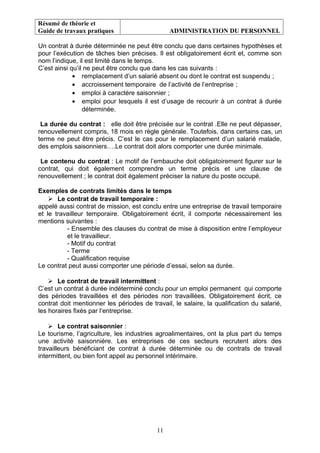 Résumé de théorie et
Guide de travaux pratiques ADMINISTRATION DU PERSONNEL
Un contrat à durée déterminée ne peut être conclu que dans certaines hypothèses et
pour l’exécution de tâches bien précises. Il est obligatoirement écrit et, comme son
nom l’indique, il est limité dans le temps.
C’est ainsi qu’il ne peut être conclu que dans les cas suivants :
• remplacement d’un salarié absent ou dont le contrat est suspendu ;
• accroissement temporaire de l’activité de l’entreprise ;
• emploi à caractère saisonnier ;
• emploi pour lesquels il est d’usage de recourir à un contrat à durée
déterminée.
La durée du contrat : elle doit être précisée sur le contrat .Elle ne peut dépasser,
renouvellement compris, 18 mois en règle générale. Toutefois, dans certains cas, un
terme ne peut être précis. C’est le cas pour le remplacement d’un salarié malade,
des emplois saisonniers….Le contrat doit alors comporter une durée minimale.
Le contenu du contrat : Le motif de l’embauche doit obligatoirement figurer sur le
contrat, qui doit également comprendre un terme précis et une clause de
renouvellement ; le contrat doit également préciser la nature du poste occupé.
Exemples de contrats limités dans le temps
 Le contrat de travail temporaire :
appelé aussi contrat de mission, est conclu entre une entreprise de travail temporaire
et le travailleur temporaire. Obligatoirement écrit, il comporte nécessairement les
mentions suivantes :
- Ensemble des clauses du contrat de mise à disposition entre l’employeur
et le travailleur.
- Motif du contrat
- Terme
- Qualification requise
Le contrat peut aussi comporter une période d’essai, selon sa durée.
 Le contrat de travail intermittent :
C’est un contrat à durée indéterminé conclu pour un emploi permanent qui comporte
des périodes travaillées et des périodes non travaillées. Obligatoirement écrit, ce
contrat doit mentionner les périodes de travail, le salaire, la qualification du salarié,
les horaires fixés par l’entreprise.
 Le contrat saisonnier :
Le tourisme, l’agriculture, les industries agroalimentaires, ont la plus part du temps
une activité saisonnière. Les entreprises de ces secteurs recrutent alors des
travailleurs bénéficiant de contrat à durée déterminée ou de contrats de travail
intermittent, ou bien font appel au personnel intérimaire.
11
 