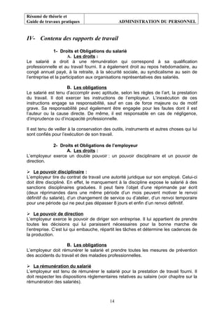 Résumé de théorie et
Guide de travaux pratiques ADMINISTRATION DU PERSONNEL
IV- Contenu des rapports de travail
1- Droits et Obligations du salarié
A. Les droits :
Le salarié a droit à une rémunération qui correspond à sa qualification
professionnelle et au travail fourni. Il a également droit au repos hebdomadaire, au
congé annuel payé, à la retraite, à la sécurité sociale, au syndicalisme au sein de
l’entreprise et la participation aux organisations représentatives des salariés.
B. Les obligations
Le salarié est tenu d’accomplir avec aptitude, selon les règles de l’art, la prestation
du travail. Il doit exercer les instructions de l’employeur. L’inexécution de ces
instructions engage sa responsabilité, sauf en cas de force majeure ou de motif
grave. Sa responsabilité peut également être engagée pour les fautes dont il est
l’auteur ou la cause directe. De même, il est responsable en cas de négligence,
d’imprudence ou d’incapacité professionnelle.
Il est tenu de veiller à la conservation des outils, instruments et autres choses qui lui
sont confiés pour l’exécution de son travail.
2- Droits et Obligations de l’employeur
A. Les droits :
L’employeur exerce un double pouvoir : un pouvoir disciplinaire et un pouvoir de
direction.
 Le pouvoir disciplinaire :
L’employeur tire du contrat de travail une autorité juridique sur son employé. Celui-ci
doit être discipliné. En effet, le manquement à la discipline expose le salarié à des
sanctions disciplinaires graduées. Il peut faire l’objet d’une réprimande par écrit
(deux réprimandes dans une même période d’un mois peuvent motiver le renvoi
définitif du salarié), d’un changement de service ou d’atelier, d’un renvoi temporaire
pour une période qui ne peut pas dépasser 8 jours et enfin d’un renvoi définitif.
 Le pouvoir de direction
L’employeur exerce le pouvoir de diriger son entreprise. Il lui appartient de prendre
toutes les décisions qui lui paraissent nécessaires pour la bonne marche de
l’entreprise. C’est lui qui embauche, répartit les tâches et détermine les cadences de
la production.
B. Les obligations
L’employeur doit rémunérer le salarié et prendre toutes les mesures de prévention
des accidents du travail et des maladies professionnelles.
 La rémunération du salarié
L’employeur est tenu de rémunérer le salarié pour la prestation de travail fourni. Il
doit respecter les dispositions réglementaires relatives au salaire (voir chapitre sur la
rémunération des salariés).
14
 