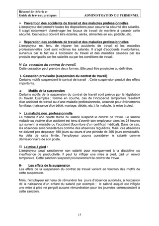Résumé de théorie et
Guide de travaux pratiques ADMINISTRATION DU PERSONNEL
 Prévention des accidents de travail et des maladies professionnelles
L’employeur doit prendre toutes les dispositions pour assurer la sécurité des salariés.
Il s’agit notamment d’aménager les locaux de travail de manière à garantir cette
sécurité. Ces locaux doivent être éclairés, aérés, alimentés en eau potable, etc.
 Réparation des accidents de travail et des maladies professionnelles
L’employeur est tenu de réparer les accidents de travail et les maladies
professionnelles dont sont victimes les salariés. Il s’agit d’accidents involontaires,
survenus par le fait ou à l’occasion du travail et des maladies causées par les
produits manipulés par les salariés ou par les conditions de travail.
V- La cessation du contrat de travail.
Cette cessation peut prendre deux formes. Elle peut être provisoire ou définitive.
1- Cessation provisoire (suspension du contrat de travail)
Certains motifs suspendent le contrat de travail . Cette suspension produit des effets
importants.
A- Motifs de la suspension
Certains motifs de la suspension du contrat de travail sont prévus par la législation
du travail. Exemples : femme en couche, cas de l’incapacité temporaire résultant
d’un accident de travail ou d’une maladie professionnelle, absence pour événements
familiaux (naissance d’un bébé, mariage, décès, etc.), la maladie, la mise à pied.
 La maladie non professionnelle
La maladie d’une courte durée du salarié suspend le contrat de travail. Le salarié
malade ou victime d’un accident est tenu d’avertir son employeur dans les 24 heures
qui suivent la maladie ou l’accident (fourniture d’un certificat médical). Dans ce cas,
les absences sont considérées comme des absences régulières. Mais, ces absences
ne doivent pas dépasser 180 jours au cours d’une période de 365 jours consécutifs.
Au delà de cette limite, l’employeur pourra considérer le salarié comme
démissionnaire de son poste.
 La mise à pied :
L’employeur peut sanctionner son salarié pour manquement à la discipline ou
insuffisance de productivité. Il peut lui infliger une mise à pied, càd un renvoi
temporaire. Cette sanction suspend provisoirement le contrat de travail.
B- Les effets de la suspension
Les effets de la suspension du contrat de travail varient en fonction des motifs de
cette suspension.
Mais, l’employeur est tenu de rémunérer les jours d’absence autorisés, à l’occasion
de la naissance d’un enfant du salarié par exemple ; le salarié auquel est infligée
une mise à pied ne perçoit aucune rémunération pour les journées correspondant à
cette sanction.
15
 