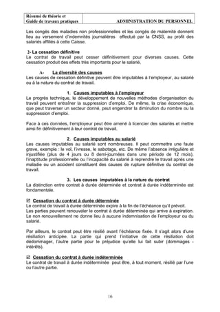 Résumé de théorie et
Guide de travaux pratiques ADMINISTRATION DU PERSONNEL
Les congés des maladies non professionnelles et les congés de maternité donnent
lieu au versement d’indemnités journalières effectué par la CNSS, au profit des
salariés affiliés à cette Caisse.
2- La cessation définitive
Le contrat de travail peut cesser définitivement pour diverses causes. Cette
cessation produit des effets très importants pour le salarié.
A- La diversité des causes
Les causes de cessation définitive peuvent être imputables à l’employeur, au salarié
ou à la nature du contrat de travail.
1. Causes imputables à l’employeur
Le progrès technique, le développement de nouvelles méthodes d’organisation du
travail peuvent entraîner la suppression d’emploi. De même, la crise économique,
que peut traverser un secteur donné, peut engendrer la diminution du nombre ou la
suppression d’emploi.
Face à ces données, l’employeur peut être amené à licencier des salariés et mettre
ainsi fin définitivement à leur contrat de travail.
2. Causes imputables au salarié
Les causes imputables au salarié sont nombreuses. Il peut commettre une faute
grave, exemple : le vol, l’ivresse, le sabotage, etc. De même l’absence irrégulière et
injustifiée (plus de 4 jours ou 8 demi-journées dans une période de 12 mois),
l’inaptitude professionnelle ou l’incapacité du salarié à reprendre le travail après une
maladie ou un accident constituent des causes de rupture définitive du contrat de
travail.
3. Les causes imputables à la nature du contrat
La distinction entre contrat à durée déterminée et contrat à durée indéterminée est
fondamentale.
 Cessation du contrat à durée déterminée
Le contrat de travail à durée déterminée expire à la fin de l’échéance qu’il prévoit.
Les parties peuvent renouveler le contrat à durée déterminée qui arrive à expiration.
Le non renouvellement ne donne lieu à aucune indemnisation de l’employeur ou du
salarié.
Par ailleurs, le contrat peut être résilié avant l’échéance fixée. Il s’agit alors d’une
résiliation anticipée. La partie qui prend l’initiative de cette résiliation doit
dédommager, l’autre partie pour le préjudice qu’elle lui fait subir (dommages -
intérêts).
 Cessation du contrat à durée indéterminée
Le contrat de travail à durée indéterminée peut être, à tout moment, résilié par l’une
ou l’autre partie.
16
 