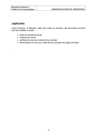 Résumé de théorie et
Guide de travaux pratiques ADMINISTRATION DU PERSONNEL
Application
Il faut s’exercer à effectuer, selon des mises en situation, les documents suivants
dont les modèles ci-après:
• lettre de contrat de travail
• certificat de travail
• certificat de reçu pour solde de tout compte
• dénonciation du reçu pour solde de tout compte (voir page suivante).
.
18
 