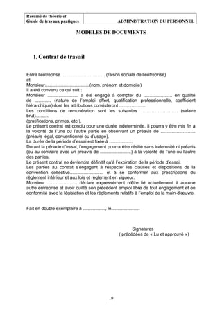Résumé de théorie et
Guide de travaux pratiques ADMINISTRATION DU PERSONNEL
MODELES DE DOCUMENTS
1. Contrat de travail
Entre l’entreprise ................................... (raison sociale de l’entreprise)
et
Monsieur....................................(nom, prénom et domicile)
Il a été convenu ce qui suit :
Monsieur ......................... a été engagé à compter du ....................... en qualité
de ............. (nature de l’emploi offert, qualification professionnelle, coefficient
hiérarchique) dont les attributions consisteront ......................
Les conditions de rémunération sont les suivantes : ............................ (salaire
brut)...........
(gratifications, primes, etc.).
Le présent contrat est conclu pour une durée indéterminée. Il pourra y être mis fin à
la volonté de l’une ou l’autre partie en observant un préavis de ............................
(préavis légal, conventionnel ou d’usage).
La durée de la période d’essai est fixée à ...................
Durant la période d’essai, l’engagement pourra être résilié sans indemnité ni préavis
(ou au contraire avec un préavis de .........................) à la volonté de l’une ou l’autre
des parties.
Le présent contrat ne deviendra définitif qu’à l’expiration de la période d’essai.
Les parties au contrat s’engagent à respecter les clauses et dispositions de la
convention collective........................... et à se conformer aux prescriptions du
règlement intérieur et aux lois et règlement en vigueur.
Monsieur ........................ déclare expressément n’être lié actuellement à aucune
autre entreprise et avoir quitté son précédent emploi libre de tout engagement et en
conformité avec la législation et les règlements relatifs à l’emploi de la main-d’œuvre.
Fait en double exemplaire à .................., le.......................
Signatures
( précédées de « Lu et approuvé »)
19
 