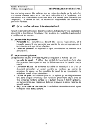 Résumé de théorie et
Guide de travaux pratiques ADMINISTRATION DU PERSONNEL
Les pourboires peuvent être prélevés sur les notes des clients par le biais d’un
pourcentage (Service compris) et / ou remis volontairement à l’employeur, soit
directement, soit indirectement (pourboires remis aux salariés, puis centralisés par
l’employeur). Ce dernier est tenu de redistribuer intégralement ces sommes au
personnel intéressé.
III. Qu’en est- il du paiement de la rémunérations ?
Partant du caractère alimentaire des rémunérations, le législateur n’en a pas laissé le
paiement à la discrétion de l’employeur. Il en a précisé les modalités de paiement et
en a déterminé les preuves.
 Les modalités du paiement
• Périodicité Les rémunérations doivent être payées régulièrement, et à
intervalle rapproché pour permettre aux salariés de subvenir normalement à
leurs besoins et à ceux de leurs familles.
• Le lieu du paiement Le législateur n’a pas précisé le lieu de paiement de la
rémunération.
 Les preuves de paiement
La législation du travail a prévu des moyens spécifiques en la matière ; qui sont :
• La carte de travail : A défaut d’un contrat de travail écrit ou d’une lettre
d’engagement, l’employeur est tenu de délivrer une carte de travail à chaque
salarié
• Le bulletin de paie : sa délivrance au salarié est imposé par la loi. C’est un
document comportant un certain nombre de mentions qui permet de
renseigner le salarié sur les modalités de calcul de sa rémunération, la
période de travail, primes, déductions,….
• Le livre de paie : ou carnet de paie est un registre qui est obligatoirement
tenu dans chaque entreprise ; il doit reproduire proprement et par ordre de
date toutes les mentions portées sur le bulletin de paie. Il doit être présenté,
sur leur demande, aux inspecteurs de travail et ceux de la caisse nationale de
sécurité sociale.
• Reçu pour solde de tout compte : Le salarié ou démissionnaire doit signer
un reçu de solde de tout compte.
24
 