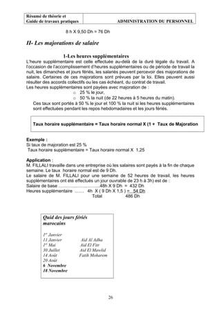 Résumé de théorie et
Guide de travaux pratiques ADMINISTRATION DU PERSONNEL
8 h X 9,50 Dh = 76 Dh
II- Les majorations de salaire
1-Les heures supplémentaires
L’heure supplémentaire est celle effectuée au-delà de la duré légale du travail. A
l’occasion de l’accomplissement d’heures supplémentaires ou de période de travail la
nuit, les dimanches et jours fériés, les salariés peuvent percevoir des majorations de
salaire. Certaines de ces majorations sont prévues par la loi. Elles peuvent aussi
résulter des accords collectifs ou les cas échéant, du contrat de travail.
Les heures supplémentaires sont payées avec majoration de :
o 25 % le jour,
o 50 % la nuit (de 22 heures à 5 heures du matin).
Ces taux sont portés à 50 % le jour et 100 % la nuit si les heures supplémentaires
sont effectuées pendant les repos hebdomadaires et les jours fériés.
Taux horaire supplémentaire = Taux horaire normal X (1 + Taux de Majoration
Exemple :
Si taux de majoration est 25 %
Taux horaire supplémentaire = Taux horaire normal X 1,25
Application :
M. FILLALI travaille dans une entreprise où les salaires sont payés à la fin de chaque
semaine. Le taux horaire normal est de 9 Dh.
Le salaire de M. FILLALI pour une semaine de 52 heures de travail, les heures
supplémentaires ont été effectués un jour ouvrable de 23 h à 3h) est de :
Salaire de base ……………………….48h X 9 Dh = 432 Dh
Heures supplémentaire …… 4h X ( 9 Dh X 1,5 ) = 54 Dh
Total 486 Dh
Quid des jours fériés
marocains
1er
Janvier
11 Janvier Aid Al Adha
1er
Mai Aid El Fitr
30 Juillet Aid El Mawlid
14 Août Fatih Moharem
20 Août
6 Novembre
18 Novembre
26
 