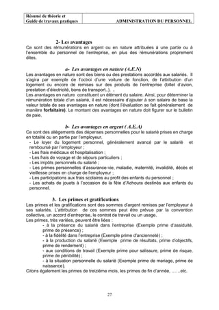 Résumé de théorie et
Guide de travaux pratiques ADMINISTRATION DU PERSONNEL
2- Les avantages
Ce sont des rémunérations en argent ou en nature attribuées à une partie ou à
l’ensemble du personnel de l’entreprise, en plus des rémunérations proprement
dites.
a- Les avantages en nature (A.E.N)
Les avantages en nature sont des biens ou des prestations accordés aux salariés. Il
s’agira par exemple de l’octroi d’une voiture de fonction, de l’attribution d’un
logement ou encore de remises sur des produits de l’entreprise (billet d’avion,
prestation d’électricité, bons de transport..). .
Les avantages en nature constituent un élément du salaire. Ainsi, pour déterminer la
rémunération totale d’un salarié, il est nécessaire d’ajouter à son salaire de base la
valeur totale de ses avantages en nature (dont l’évaluation se fait généralement de
manière forfaitaire). Le montant des avantages en nature doit figurer sur le bulletin
de paie.
b- Les avantages en argent ( A.E.A)
Ce sont des allègements des dépenses personnelles pour le salarié prises en charge
en totalité ou en partie par l’employeur.
- Le loyer du logement personnel, généralement avancé par le salarié et
remboursé par l’employeur ;
- Les frais médicaux et hospitalisation ;
- Les frais de voyage et de séjours particuliers ;
- Les impôts personnels du salarié ;
- Les primes personnelles d’assurance-vie, maladie, maternité, invalidité, décès et
vieillesse prises en charge de l’employeur ;
- Les participations aux frais scolaires au profit des enfants du personnel ;
- Les achats de jouets à l’occasion de la fête d’Achoura destinés aux enfants du
personnel.
3. Les primes et gratifications
Les primes et les gratifications sont des sommes d’argent remises par l’employeur à
ses salariés. L’attribution de ces sommes peut être prévue par la convention
collective, un accord d’entreprise, le contrat de travail ou un usage.
Les primes, très variées, peuvent être liées :
- à la présence du salarié dans l’entreprise (Exemple prime d’assiduité,
prime de présence) ;
- à la fidélité dans l’entreprise (Exemple prime d’ancienneté) ;
- à la production du salarié (Exemple prime de résultats, prime d’objectifs,
prime de rendement) ;
- aux conditions de travail (Exemple prime pour salissure, prime de risque,
prime de pénibilité) ;
- à la situation personnelle du salarié (Exemple prime de mariage, prime de
naissance).
Citons également les primes de treizième mois, les primes de fin d’année, ……etc.
27
 