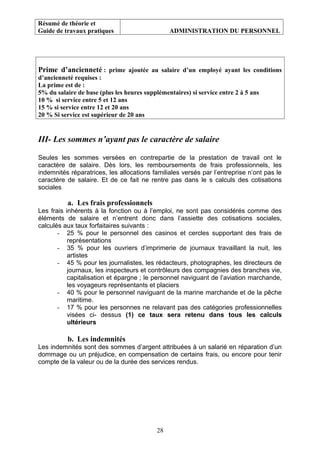 Résumé de théorie et
Guide de travaux pratiques ADMINISTRATION DU PERSONNEL
Prime d’ancienneté : prime ajoutée au salaire d’un employé ayant les conditions
d’ancienneté requises :
La prime est de :
5% du salaire de base (plus les heures supplémentaires) si service entre 2 à 5 ans
10 % si service entre 5 et 12 ans
15 % si service entre 12 et 20 ans
20 % Si service est supérieur de 20 ans
III- Les sommes n’ayant pas le caractère de salaire
Seules les sommes versées en contrepartie de la prestation de travail ont le
caractère de salaire. Dès lors, les remboursements de frais professionnels, les
indemnités réparatrices, les allocations familiales versés par l’entreprise n’ont pas le
caractère de salaire. Et de ce fait ne rentre pas dans le s calculs des cotisations
sociales
a. Les frais professionnels
Les frais inhérents à la fonction ou à l’emploi, ne sont pas considérés comme des
éléments de salaire et n’entrent donc dans l’assiette des cotisations sociales,
calculés aux taux forfaitaires suivants :
- 25 % pour le personnel des casinos et cercles supportant des frais de
représentations
- 35 % pour les ouvriers d’imprimerie de journaux travaillant la nuit, les
artistes
- 45 % pour les journalistes, les rédacteurs, photographes, les directeurs de
journaux, les inspecteurs et contrôleurs des compagnies des branches vie,
capitalisation et épargne ; le personnel naviguant de l’aviation marchande,
les voyageurs représentants et placiers
- 40 % pour le personnel naviguant de la marine marchande et de la pêche
maritime.
- 17 % pour les personnes ne relavant pas des catégories professionnelles
visées ci- dessus (1) ce taux sera retenu dans tous les calculs
ultérieurs
b. Les indemnités
Les indemnités sont des sommes d’argent attribuées à un salarié en réparation d’un
dommage ou un préjudice, en compensation de certains frais, ou encore pour tenir
compte de la valeur ou de la durée des services rendus.
28
 
