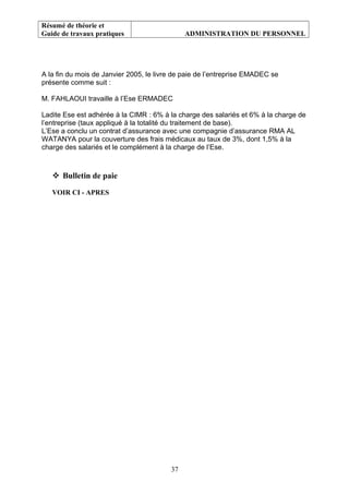 Résumé de théorie et
Guide de travaux pratiques ADMINISTRATION DU PERSONNEL
A la fin du mois de Janvier 2005, le livre de paie de l’entreprise EMADEC se
présente comme suit :
M. FAHLAOUI travaille à l’Ese ERMADEC
Ladite Ese est adhérée à la CIMR : 6% à la charge des salariés et 6% à la charge de
l’entreprise (taux appliqué à la totalité du traitement de base).
L’Ese a conclu un contrat d’assurance avec une compagnie d’assurance RMA AL
WATANYA pour la couverture des frais médicaux au taux de 3%, dont 1,5% à la
charge des salariés et le complément à la charge de l’Ese.
 Bulletin de paie
VOIR CI - APRES
37
 