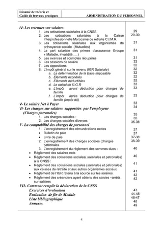 Résumé de théorie et
Guide de travaux pratiques ADMINISTRATION DU PERSONNEL
IV- Les retenues sur salaires
1. Les cotisations salariales à la CNSS
2. Les cotisations salariales à la Caisse
Interprofessionnelle Marocaine de retraite C.I.M.R.
3. Les cotisations salariales aux organismes de
prévoyance sociale (Mutuelles)
4. La part salariale des primes d’assurance Groupe
« Maladie, invalidité ….)
5. Les avances et acomptes récupérés
6. Les cessions de salaire
7. Les oppositions
8. L’impôt général sur le revenu (IGR Salariale)
a. La détermination de la Base Imposable
b. Eléments exonérés
c. Eléments déductibles
d. Le calcul de l’I.G.R
e. L’impôt avant déduction pour charges de
famille
f. L’impôt après déduction pour charges de
famille (Impôt dû)
V- Le salaire Net à Payer
VI- Les charges sur salaires supportées par l’employeur
(Charges patronales)
1. Les charges sociales :
2. Les charges sociales diverses
V- La comptabilité des charges de personnel
1. L’enregistrement des rémunérations nettes
• Bulletin de paie
• Livre de paie
2. L’enregistrement des charges sociales (charges
patronales
3. L’enregistrement du règlement des sommes dues :
• Règlement des salaires nets
• Règlement des cotisations sociales( salariales et patronales)
à la CNSS :
• Règlement des cotisations sociales (salariales et patronales)
aux caisses de retraite et aux autres organismes sociaux
• Règlement de l’IGR retenu à la source sur les salaires
• Règlement des créanciers ayant obtenu des saisies –arrêts
sur salaires
VII- Comment remplir la déclaration de la CNSS
Exercices d’evaluation
Evaluation de fin de Module
Liste bibliographique
Annexes
29
29-30
31
31
31
32
32
32
32
32
32
33
33
33
33
34
35
35
35-36
37
37
37-38
38-39
40
40
41
41
42
42
43
44-45
46-47
48
49
4
 