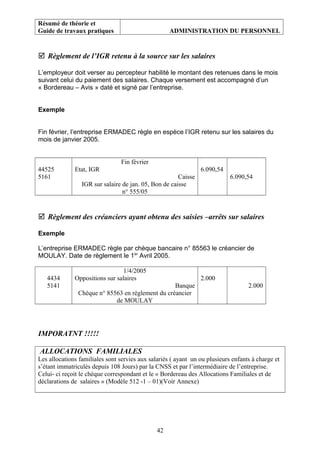 Résumé de théorie et
Guide de travaux pratiques ADMINISTRATION DU PERSONNEL
 Règlement de l’IGR retenu à la source sur les salaires
L’employeur doit verser au percepteur habilité le montant des retenues dans le mois
suivant celui du paiement des salaires. Chaque versement est accompagné d’un
« Bordereau – Avis » daté et signé par l’entreprise.
Exemple
Fin février, l’entreprise ERMADEC règle en espèce l’IGR retenu sur les salaires du
mois de janvier 2005.
44525
5161
Fin février
Etat, IGR
Caisse
IGR sur salaire de jan. 05, Bon de caisse
n° 555/05
6.090,54
6.090,54
 Règlement des créanciers ayant obtenu des saisies –arrêts sur salaires
Exemple
L’entreprise ERMADEC règle par chèque bancaire n° 85563 le créancier de
MOULAY. Date de règlement le 1er
Avril 2005.
4434
5141
1/4/2005
Oppositions sur salaires
Banque
Chèque n° 85563 en règlement du créancier
de MOULAY
2.000
2.000
IMPORATNT !!!!!
ALLOCATIONS FAMILIALES
Les allocations familiales sont servies aux salariés ( ayant un ou plusieurs enfants à charge et
s’étant immatriculés depuis 108 Jours) par la CNSS et par l’intermédiaire de l’entreprise.
Celui- ci reçoit le chèque correspondant et le « Bordereau des Allocations Familiales et de
déclarations de salaires » (Modèle 512 -1 – 01)(Voir Annexe)
42
 