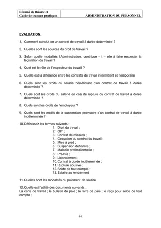 Résumé de théorie et
Guide de travaux pratiques ADMINISTRATION DU PERSONNEL
EVALUATION
1. Comment conclut-on un contrat de travail à durée déterminée ?
2. Quelles sont les sources du droit de travail ?
3. Selon quelle modalités l’Administration, contribue – t – elle à faire respecter la
législation du travail ?
4. Quel est le rôle de l’inspecteur du travail ?
5. Quelle est la différence entre les contrats de travail intermittent et temporaire
6. Quels sont les droits du salarié bénéficiant d’un contrat de travail à durée
déterminée ?
7. Quels sont les droits du salarié en cas de rupture du contrat de travail à durée
déterminée ?
8. Quels sont les droits de l’employeur ?
9. Quels sont les motifs de la suspension provisoire d’un contrat de travail à durée
indéterminée ?
10.Définissez les termes suivants :
1. Droit du travail ;
2. OIT ;
3. Contrat de mission ;
4. Cessation du contrat du travail ;
5. Mise à pied ;
6. Suspension définitive ;
7. Maladie professionnelle ;
8. Préavis ;
9. Licenciement ;
10.Contrat à durée indéterminée ;
11.Rupture abusive ;
12.Solde de tout compte ;
13.Salaire au rendement
11.Quelles sont les modalités du paiement de salaire
12.Quelle est l’utilité des documents suivants :
La carte de travail ; le bulletin de paie ; le livre de paie ; le reçu pour solde de tout
compte ;
44
 