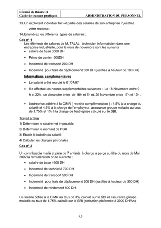 Résumé de théorie et
Guide de travaux pratiques ADMINISTRATION DU PERSONNEL
13.Un exploitant individuel fait –il partie des salariés de son entreprise ? justifiez
votre réponse ;
14.Enumérez les différents types de salaires ;
Cas n° 1
Les éléments de salaires de M. TALAL, technicien informaticien dans une
entreprise industrielle, pour le mois de novembre sont les suivants
• salaire de base 3000 DH
• Prime de panier 500DH
• Indemnité de transport 200 DH
• Indemnité pour frais de déplacement 300 DH (justifiés à hauteur de 100 DH)
Informations complémentaires
• Le salarié a été recruté le 01/07/97
• Il a effectué les heures supplémentaires suivantes : Le 18 Novembre entre 9
h et 22h, un dimanche entre de 18h et 7h et, 26 Novembre entre 17h et 19h .
• l'entreprise adhère à la CIMR ( retraite complémentaire ) : 4.5% à la charge du
salarié et 4.5% à la charge de l'employeur, assurance groupe maladie au taux
de 1.75% et 1% à la charge de l'entreprise calculé sur le SBI.
Travail à faire
1/ Déterminer le salaire net imposable
2/ Déterminer le montant de l'IGR
3/ Etablir le bulletin du salarié
4/ Calculer les charges patronales
Cas n° 2
Un contribuable marié et père de 7 enfants à charge a perçu au titre du mois de Mai
2002 la rémunération brute suivante :
• salaire de base 4600 DH
• Indemnité de technicité 700 DH
• Indemnité de transport 500 DH
• Indemnité pour frais de déplacement 500 DH (justifiés à hauteur de 300 DH)
• Indemnité de rendement 800 DH.
Ce salarié cotise à la CIMR au taux de 3% calculé sur le SBI et assurance groupe
maladie au taux de 1.75% calculé sur le SBI (cotisation plafonnée à 3000 DH/An)
45
 