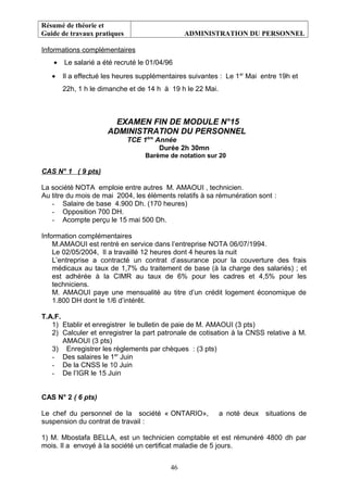 Résumé de théorie et
Guide de travaux pratiques ADMINISTRATION DU PERSONNEL
Informations complémentaires
• Le salarié a été recruté le 01/04/96
• Il a effectué les heures supplémentaires suivantes : Le 1er
Mai entre 19h et
22h, 1 h le dimanche et de 14 h à 19 h le 22 Mai.
EXAMEN FIN DE MODULE N°15
ADMINISTRATION DU PERSONNEL
TCE 1ère
Année
Durée 2h 30mn
Barème de notation sur 20
CAS N° 1 ( 9 pts)
La société NOTA emploie entre autres M. AMAOUI , technicien.
Au titre du mois de mai 2004, les éléments relatifs à sa rémunération sont :
- Salaire de base 4.900 Dh. (170 heures)
- Opposition 700 DH.
- Acompte perçu le 15 mai 500 Dh.
Information complémentaires
M.AMAOUI est rentré en service dans l’entreprise NOTA 06/07/1994.
Le 02/05/2004, Il a travaillé 12 heures dont 4 heures la nuit
L’entreprise a contracté un contrat d’assurance pour la couverture des frais
médicaux au taux de 1,7% du traitement de base (à la charge des salariés) ; et
est adhérée à la CIMR au taux de 6% pour les cadres et 4,5% pour les
techniciens.
M. AMAOUI paye une mensualité au titre d’un crédit logement économique de
1.800 DH dont le 1/6 d’intérêt.
T.A.F.
1) Etablir et enregistrer le bulletin de paie de M. AMAOUI (3 pts)
2) Calculer et enregistrer la part patronale de cotisation à la CNSS relative à M.
AMAOUI (3 pts)
3) Enregistrer les règlements par chèques : (3 pts)
- Des salaires le 1er
Juin
- De la CNSS le 10 Juin
- De l’IGR le 15 Juin
CAS N° 2 ( 6 pts)
Le chef du personnel de la société « ONTARIO», a noté deux situations de
suspension du contrat de travail :
1) M. Mbostafa BELLA, est un technicien comptable et est rémunéré 4800 dh par
mois. Il a envoyé à la société un certificat maladie de 5 jours.
46
 