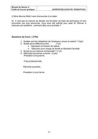 Résumé de théorie et
Guide de travaux pratiques ADMINISTRATION DU PERSONNEL
2) Mme Mounia SKALI vient d’accoucher d’un bébé.
Et il n’est pas en mesure de décider (sa formation de base est technique) s’il faut
rémunérer ces trois personnes. Vous avez été sollicité pour aider M. Othman à
résoudre son problème ; comment allez vous procéder ?
Questions de Cours ( 5 Pts)
1. Quelles sont les obligations de l’employeur envers le salarié ? (1pts)
2. Quelle est la différence entre : (1 pt)
• Opposition et Cession de salaire
• Déduction pour charge de famille et Allocation familiale
3. Qu’est qu’une retenue contractuelle ? (1 pt)
4. Définissez les termes suivants : (2 pts)
Prestation à long terme,
Frais professionnels,
Eléments exonérés,
Prestation à court terme
47
 