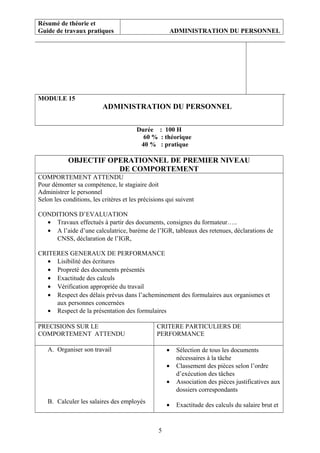 Résumé de théorie et
Guide de travaux pratiques ADMINISTRATION DU PERSONNEL
MODULE 15
ADMINISTRATION DU PERSONNEL
Durée : 100 H
60 % : théorique
40 % : pratique
OBJECTIF OPERATIONNEL DE PREMIER NIVEAU
DE COMPORTEMENT
COMPORTEMENT ATTENDU
Pour démonter sa compétence, le stagiaire doit
Administrer le personnel
Selon les conditions, les critères et les précisions qui suivent
CONDITIONS D’EVALUATION
• Travaux effectués à partir des documents, consignes du formateur…..
• A l’aide d’une calculatrice, barème de l’IGR, tableaux des retenues, déclarations de
CNSS, déclaration de l’IGR,
CRITERES GENERAUX DE PERFORMANCE
• Lisibilité des écritures
• Propreté des documents présentés
• Exactitude des calculs
• Vérification appropriée du travail
• Respect des délais prévus dans l’acheminement des formulaires aux organismes et
aux personnes concernées
• Respect de la présentation des formulaires
PRECISIONS SUR LE
COMPORTEMENT ATTENDU
CRITERE PARTICULIERS DE
PERFORMANCE
A. Organiser son travail
B. Calculer les salaires des employés
• Sélection de tous les documents
nécessaires à la tâche
• Classement des pièces selon l’ordre
d’exécution des tâches
• Association des pièces justificatives aux
dossiers correspondants
• Exactitude des calculs du salaire brut et
5
 
