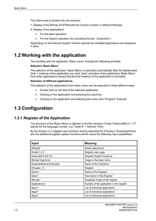 Basic Menu
BRAUMAT/SISTAR Classic 5.3
Administration
1-2 A5E00239375-06
The Client area is divided into two sections:
1. Display of the Bitmap SYSTEM with the Version number or different Bitmaps
2. Display of the applications
 For the plant operation
 For the System operation (by activating the box ,,Expanded‘‘)
Depending on the licenced System Version special non-enabled applications are displayed
in gray.
1.2 Working with the application
The handling with the application 'Basic menu' includes the following activities.
Selection 'Basic Menu'
The selection of the application 'Basic Menu' is executed automatically after the Systemstart.
Only 1 instance of the application can exist. Each activation of the application 'Basic Menu'
from other applications causes that the first instance of the application is activated.
Selection of different applications
The selection of the applications from basic menu can be executed in three different ways:
 Double click on the text of the selected application
 Clicking on the application and pressing the input key
 Clicking on the application and selecting the menu item 'Program' 'Execute'
1.3 Configuration
1.3.1 Register of the Application
The structure of the 'Basic Menu' is defined in the file windcs Texte.?menuv460.ini . ("?"
stands for the language number, e.g "Texte.0" = German Text).
By the division in 3 register-user functions and by selecting the Checkbox "Expanded"there
are five additional register-system functions which cause the following input possibilities:
Input Meaning
[Global] Global adjustment
Small=1,2,3 Register user page
Extended=4,5,6,7,8 Register System functions
Bitmap=logo.bmp Image in the basic menu
ExtendedName=Extended Name of the Checkbox
[Chapter_1] Register
Name= Name of the Register
Desc= Description of the Register
Bitmap= Displayed image of the register
Applications= Number of the application in the register
App1= List of individual applications
App2= List of individual applications
App3= List of individual applications
 
