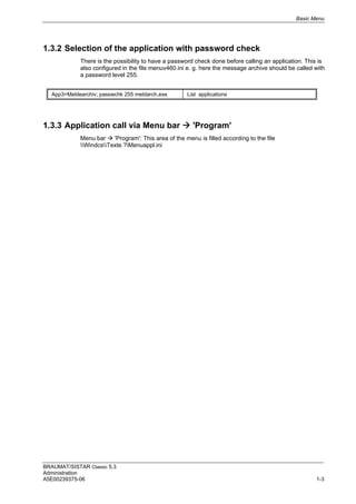 Basic Menu
BRAUMAT/SISTAR Classic 5.3
Administration
A5E00239375-06 1-3
1.3.2 Selection of the application with password check
There is the possibility to have a password check done before calling an application. This is
also configured in the file menuv460.ini e. g. here the message archive should be called with
a password level 255.
App3=Meldearchiv; passwchk 255 meldarch.exe List applications
1.3.3 Application call via Menu bar  'Program'
Menu bar  'Program': This area of the menu is filled according to the file
WindcsTexte.?Menuappl.ini
 