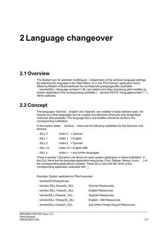 BRAUMAT/SISTAR Classic 5.3
Administration
A5E00239375-06 2-1
2 Language changeover
2.1 Overview
The System can be operated multilingual – independent of the windows language settings.
By selecting the language in the ‘Main-Menu’ or in the ‘PCU-Server’ application and a
following Restart of Braumat/Sistar the corresponding language-Dll's (subfolder
…windcsDLL.<language number>*.dll ) are loaded and when accessing plant textfiles by
system applications the corresponding subfolder (…windcsTEXTE.<languagenumber>*.* )
will be selected.
2.2 Concept
The languages ‘German’, ‘English’ and ‘Spanish’ are installed in basic delivery state. On
request any other languages can be created and delivered (there are only Single-Byte
character sets possible). The language-DLLs and textfiles should be stored in the
corresponding subfolders.
In the system folder …windcs... there are the following subfolders for the Dynamic Link
libraries:
…DLL.0 Index 0 = German
…DLL.1 Index 1 = English
…DLL.2 Index 2 = Spanish
…DLL.10 Index 10 = English S88
…DLL.x Index x = any further languages
There is exactly 1 Dynamic Link library for each system application in these subfolders. In
this DLL there are the language-dependent ressources (Text, Dialogs, Menus, Icons, ... ) of
the corresponding applications included. These DLLs have the file name of the
corresponding application extended with ‘_’.
Example: System applications 'Plant overview'
…windcsSYSseqctrl.exe
…windcs DLL.0seqctrl_.DLL German Ressources
…windcs DLL.1seqctrl_.DLL English Ressources
…windcsDLL.2seqctrl_.DLL Spanish Ressources
…windcsDLL.10seqctrl_.DLL English - S88 Ressources
…windcsDLL.xseqctrl_.DLL any further foreign-lingual Ressources
 