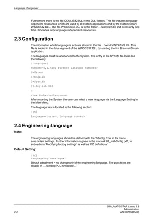 Language changeover
BRAUMAT/SISTAR Classic 5.3
Administration
2-2 A5E00239375-06
Furthermore there is the file COMLIB32.DLL in the DLL-folders. This file includes language-
dependent ressources which are used by all system applications and by the system library
WINDCS32.DLL. The file WINDCS32.DLL is in the folder …windcsSYS and exists only one
time. It includes only language-independent ressources.
2.3 Configuration
The information which language is active is stored in the file …windcsSYSSYS.INI. This
file is loaded in the data segment of the WINDCS32.DLL by starting the first Braumat/Sistar-
application.
The languages must be announced to the System. The entry in the SYS.INI file looks like
the following:
[Languages]
Numbers=0,1,<any further language numbers>
0=German
1=English
2=Spanish
10=English S88
:
<new Number>=<Language>
After restarting the System the user can select a new language via the Language Setting in
the Main Menu.
The language key is located in the following section:
[PC]
Language=<current language number>
2.4 Engineering-language
Note:
The engineering languages should be defined with the ‘SiteCfg’ Tool in the menu
areaplant settings. Further information is given in the manual ‘02_Inst-Config.pdf’, in
subsections ‘Modifying factory settings’ as well as ‘PC definitions’.
Default Setting:
[PC]
LanguageEngineering=-1
Default adjustment = no changeover of the engineering language. The plant texts are
located in ‘…windcsPCU.nnntexte...’
 
