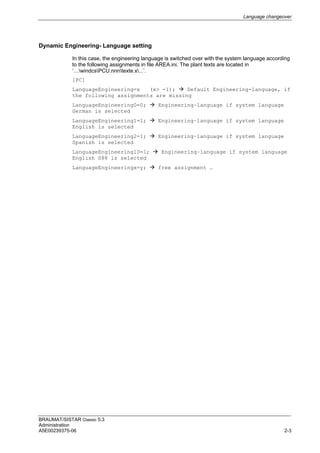 Language changeover
BRAUMAT/SISTAR Classic 5.3
Administration
A5E00239375-06 2-3
Dynamic Engineering- Language setting
In this case, the engineering language is switched over with the system language according
to the following assignments in file AREA.ini. The plant texts are located in
‘…windcsPCU.nnntexte.x...’.
[PC]
LanguageEngineering=x (x> -1);  Default Engineering-language, if
the following assignments are missing
LanguageEngineering0=0;  Engineering–language if system language
German is selected
LanguageEngineering1=1;  Engineering–language if system language
English is selected
LanguageEngineering2=1;  Engineering–language if system language
Spanish is selected
LanguageEngineering10=1;  Engineering–language if system language
English S88 is selected
LanguageEngineeringx=y;  free assignment …
 