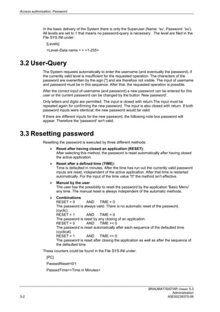 Access authorization, Password
BRAUMAT/SISTAR Classic 5.3
Administration
3-2 A5E00239375-06
In the basic delivery of the System there is only the Superuser (Name: 'su', Password: 'su').
All levels are set to 1 that means no password-query is necessary. The level are filed in the
File SYS.INI under:
[Levels]
<Level–Data name > = <1-255>
3.2 User-Query
The System requests automatically to enter the username (and eventually the password), if
the currently valid level is insufficient for the requested operation. The characters of the
password are overwritten by the sign [*] and are therefore not visible. The input of username
and password must be in this sequence. After that, the requested operation is possible.
After the correct input of username (and password) a new password can be entered for this
user or the current password can be changed by the button ‘New password’.
Only letters and digits are permitted. The input is closed with return.The input must be
repeated again for confirming the new password. The input is also closed with return. If both
password inputs were identical, the new password would be valid.
If there are different inputs for the new password, the following note box password will
appear. Therefore the 'password' isn't valid.
3.3 Resetting password
Resetting the password is executed by three different methods:
 Reset after having closed an application (RESET):
After selecting this method, the password is reset automatically after having closed
the active application.
 Reset after a defined time (TIME):
Time is defaulted in minutes. After the time has run out the currently valid password
inputs are reset, independent of the active application. After that time is restarted
automatically. For the input of the time value "0" the method isn't effective.
 Manual by the user
The user has the possibility to reset the password by the application 'Basic Menu'
any time. The manual reset is always independent of the automatic methods.
 Combinations
RESET = 0 AND TIME = 0
The password is always valid. There is no automatic reset of the password.
(cyclic)
RESET = 1 AND TIME = 0
The password is reset by any closing of an application.
RESET = 0 AND TIME >< 0
The password is reset automatically after each sequence of the defaulted time
(cyclical).
RESET = 1 AND TIME >< 0
The password is reset after closing the application as well as after the sequence of
the defaulted time.
These counters could be found in the File SYS.INI under:
[PC]
PasswdReset=0/1
PasswdTime=<Time in Minutes>
 