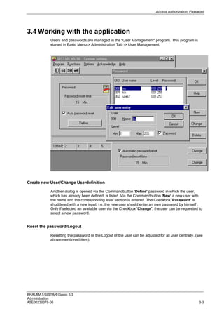 Access authorization, Password
BRAUMAT/SISTAR Classic 5.3
Administration
A5E00239375-06 3-3
3.4 Working with the application
Users and passwords are managed in the "User Management" program. This program is
started in Basic Menu-> Administration Tab -> User Management.
Create new User/Change Userdefinition
Another dialog is opened via the Commandbutton 'Define' password in which the user,
which has already been defined, is listed. Via the Commandbutton 'New' a new user with
the name and the corresponding level section is entered. The Checkbox 'Password' is
shuddered with a new input, i.e. the new user should enter an own password by himself .
Only if selected an available user via the Checkbox 'Change', the user can be requested to
select a new password.
Reset the password/Logout
Resetting the password or the Logout of the user can be adjusted for all user centrally. (see
above-mentioned item).
 