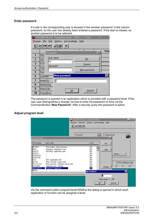 Access authorization, Password
BRAUMAT/SISTAR Classic 5.3
Administration
3-4 A5E00239375-06
Enter password
If a star in the corresponding user is showed in the window ‘password’ in the column
password, so the user has already been entered a password. If the start is missed, so
another password is to be selected.
The password is queried in an application which is provided with a password level. If the
new user distinguishes a change, he has to enter his password on time via the
Commandbutton 'New Password'. After a security query the password is active.
Adjust program level
Via the command button program-levelDefine the dialog is opened in which each
application or function can be assigned a level.
 