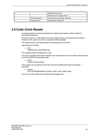 Access authorization, Password
BRAUMAT/SISTAR Classic 5.3
Administration
A5E00239375-06 3-9
„ Maintenance tab ‘Quit’
„ Parameter tab, left page ‚times’
„ Commissioning=1 Parameter tab, right page ‚extended’
„ Improvement=1 Extended tab ‘Entity Port’
3.5 Code–Card–Reader
It is also possible to use the keyboards with magnet card reader as option instead of
entering the password.
As long as there is a valid magnet card in the reading device, the password isn't queried.
However, if the card is removed, no operation will be possible!
The following has to be adjusted after the keyboards are connected:
Adjustments in SYS.INI:
 [PC]
CODE32.DLL=CDCARD32.DLL
The operation-level are adjusted as usual.
If a card is set which hasn't been entered in the internal card–list, this number will be entered
in the file CODE.INI temporarily under:
 [Info]
CardID=<Cardnumber>
This number can be copied as real card input and supplied with levels accordingly. (
Example):
 [Users]
97121010000082409604=<Name>,<Min.Level>,<Max.Level>
From now on their levels are considered with plugged card.
 