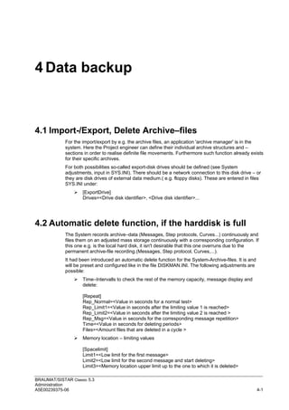 BRAUMAT/SISTAR Classic 5.3
Administration
A5E00239375-06 4-1
4 Data backup
4.1 Import-/Export, Delete Archive–files
For the import/export by e.g. the archive files, an application 'archive manager' is in the
system. Here the Project engineer can define their individual archive structures and –
sections in order to realise definite file movements. Furthermore such function already exists
for their specific archives.
For both possibilities so-called export-disk drives should be defined (see System
adjustments, input in SYS.INI). There should be a network connection to this disk drive – or
they are disk drives of external data medium.( e.g. floppy disks). These are entered in files
SYS.INI under:
 [ExportDrive]
Drives=<Drive disk identifier>, <Drive disk identifier>...
4.2 Automatic delete function, if the harddisk is full
The System records archive–data (Messages, Step protocols, Curves...) continuously and
files them on an adjusted mass storage continuously with a corresponding configuration. If
this one e.g. is the local hard disk, it isn't desirable that this one overruns due to the
permanent archive-file recording.(Messages, Step protocol, Curves,...).
It had been introduced an automatic delete function for the System-Archive-files. It is and
will be preset and configured like in the file DISKMAN.INI. The following adjustments are
possible:
 Time–Intervalls to check the rest of the memory capacity, message display and
delete:
[Repeat]
Rep_Normal=<Value in seconds for a normal test>
Rep_Limit1=<Value in seconds after the limiting value 1 is reached>
Rep_Limit2=<Value in seconds after the limiting value 2 is reached >
Rep_Msg=<Value in seconds for the corresponding message repetition>
Time=<Value in seconds for deleting periods>
Files=<Amount files that are deleted in a cycle >
 Memory location – limiting values
[Spacelimit]
Limit1=<Low limit for the first message>
Limit2=<Low limit for the second message and start deleting>
Limit3=<Memory location upper limit up to the one to which it is deleted>
 