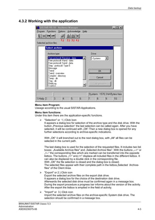 Data backup
BRAUMAT/SISTAR Classic 5.3
Administration
A5E00239375-06 4-3
4.3.2 Working with the application
Menu item Program:
Useage according to the usual SISTAR-Applications.
Menu item functions:
Under this item there are the application-specific functions.
 "Selection" or 1.) Click Icon
It appears a dialog box for selection of the archive type and the disk drive. With the
button „Previous selection“ the last selection can be called again. After you have
selected, it will be continued with „OK“.Then a new dialog box is opened for any
further selections according to archive-specific indications.
With „OK“ it will branched out to the next dialog box, with „All“ all files can be
selected in the current path.
The last dialog box is used for the selection of the requested files. It includes two list
boxes: „Available Archive files" and „Selected Archive files“. With the buttons „-->“ or
„<--“ the corresponding files which are marked can be transferred into the opposite
listbox. The buttons „>>“ and„<<“ displace all included files in the different listbox. It
can also be displaced by a double click in the corresponding file.
With „OK“ the file selection is closed and the dialog box is closed.
The selected files appear with their complete path in the listbox„Selected Archive-
files“ of the Client Area.
 "Export" or 2.) Click icon
Export the selected archive files on the export disk drive.
It appears a dialog box for the choice of the destination disk drive.
Afterwards the selected disk drive must be confirmed again in a message box.
During the export procedure a progress bar informs about the version of the activity.
After the export the listbox is emptied in the field of activity.
 "Import" or 3.) Click icon
Import the selected archive files on the archive-specific System disk drive. The
selection should be confirmed in a message box.
 