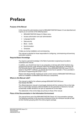 BRAUMAT/SISTAR Classic 5.3
Administration
A5E00239375-06 iii
Preface
Purpose of the Manual
In this manual the administrative tools for BRAUMAT/SISTAR Classic 5.3 are described and
it gives you an overview of the following topics:
 BRAUMAT/SISTAR Classic 5.3 Basic menu
 Access authorization and user administration
 Language transfer
 Data security
 Block – tranfer
 Synchronization
 Scheduler
It helps you during installation and commissioning.
This manual is intended for those responsible for configuring, commissioning and servicing
automation systems.
Required Basic Knowledge
You require a general knowledge in the field of automation engineering to be able to
understand this manual.
In addition, you should know how to use computers or devices with similar functions (e.g
programming devices) under Windows 2000 Prof./Windows 2000 Server or Windows XP
Prof./Windows Server 2003 operating systems. Since BRAUMAT/SISTAR Classic V5.3 is
based on the STEP 7 software, you should also know how to operate it. This is provided in
the manual "Programming with STEP 7 V5.3".
Please read always the file “readme.wri” to the current version of BRAUMAT/SISTARClassic
before an installation of BRAUMAT/SISTARClassic components.
Where is this Manual valid?
This manual is valid for the software package BRAUMAT/SISTARClassic
from Version V5.3 SP3.
The offered electronic manual is most largely identical with the contents of the on-line help.
Due to a technically necessary editorial deadline for the generation of electronic manuals
occasionally smaller deviations can give up opposite the on-line helps.
The statements in the on-line helps are primary to those of the manual.
Place of this Documentation in the Information Environment
This manual forms part of the BRAUMAT/SISTAR Classic V5.3 documentation package.
The following schematic of the document architecture show the individual manuals as well
as their thematic grouping within the entire program package
 