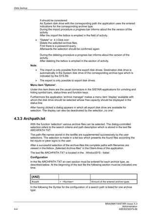 Data backup
BRAUMAT/SISTAR Classic 5.3
Administration
4-4 A5E00239375-06
It should be considered:
As System disk drive with the corresponding path the application uses the entered
indications for the corresponding archive type.
During the import procedure a progress bar informs about the the version of the
activity.
After the import the listbox is emptied in the field of activity.
 "Delete" or 4.) Click icon
Delete the selected archive files.
First there is a password-query.
Afterwards the selection should be confirmed again.
During the deleting procedure a progress bar informs about the version of the
activity.
After deleting the listbox is emptied in the section of activity.
Note:
 The import is only possible from the export disk drives. Destination disk drive is
automatically in the System disk drive of the corresponding archive type which is
indicated by the SYS.INI.
 The export is only possible to export disk drives.
Menu item 'Options':
Under this item there are the usual connectors in the SISTAR-applications for unhiding and
hiding symbol bars, status lines and function keys.
Furthermore the application 'archive manager' makes a menu item 'display' available with
whom the disk drive should be selected whose free capacity should be displayed in the
status line.
After having clicked a dialog appears in which all export disk drive are available for
selection. The display can also be deactivated by the selection „no one“.
4.3.3 Archpath.txt
With the function 'selection' various archive files can be selected. The dialog-controlled
selection refers to the search criteria and path description which is stored in the text file
ARCHPATH.TXT.
The path-/file names stored in the textfile are supplemented successively by the user
selections. The selection is made in a list box which presents the found files according the
list inputs or joker signs to the user.
After a successful selection of the archive-files the complete paths with filenames are
viewed in the listbox „Selected Archive-files“ in the Client-Area of the application.
The text file ARCHPATH.TXT is located in the ..WindcsSYS - folder.
Configuration
In the file ARCHPATH.TXT an own section must be entered for each archive type, as
described below. At the beginning of the text file the following section must be indicated one
time.
[ANZ]
Anzahl = <Number> Amount of the entered archive types
In the following the Syntax for the configuration of a search path is listed for one archive
type:
 