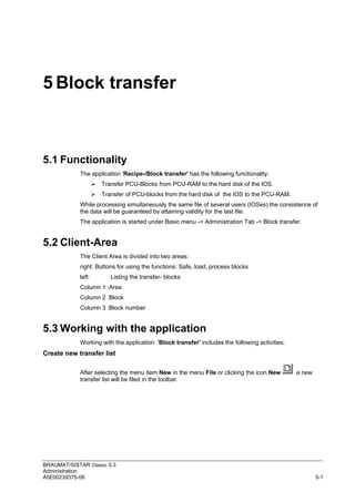 BRAUMAT/SISTAR Classic 5.3
Administration
A5E00239375-06 5-1
5 Block transfer
5.1 Functionality
The application 'Recipe-/Block transfer' has the following functionality:
 Transfer PCU-Blocks from PCU-RAM to the hard disk of the IOS.
 Transfer of PCU-blocks from the hard disk of the IOS to the PCU-RAM.
While processing simultaneously the same file of several users (IOSes) the consistence of
the data will be guaranteed by attaining validity for the last file.
The application is started under Basic menu -> Administration Tab -> Block transfer.
5.2 Client-Area
The Client Area is divided into two areas:
right: Buttons for using the functions: Safe, load, process blocks
left: Listing the transfer- blocks
Column 1 :Area
Column 2 :Block
Column 3 :Block number
5.3 Working with the application
Working with the application 'Block transfer' includes the following activities:
Create new transfer list
After selecting the menu item New in the menu File or clicking the icon New a new
transfer list will be filed in the toolbar.
 