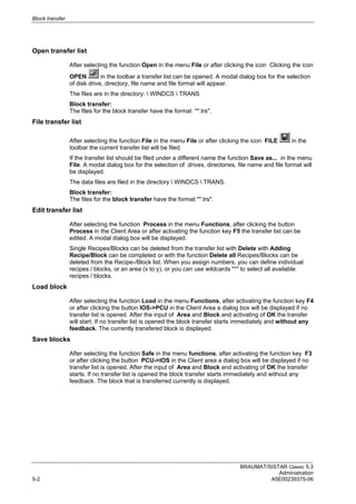 Block transfer
BRAUMAT/SISTAR Classic 5.3
Administration
5-2 A5E00239375-06
Open transfer list
After selecting the function Open in the menu File or after clicking the icon Clicking the icon
OPEN in the toolbar a transfer list can be opened. A modal dialog box for the selection
of disk drive, directory, file name and file format will appear.
The files are in the directory:  WINDCS  TRANS
Block transfer:
The files for the block transfer have the format "*.trs".
File transfer list
After selecting the function File in the menu File or after clicking the icon FILE in the
toolbar the current transfer list will be filed.
If the transfer list should be filed under a different name the function Save as... in the menu
File. A modal dialog box for the selection of drives, directories, file name and file format will
be displayed.
The data files are filed in the directory  WINDCS  TRANS.
Block transfer:
The files for the block transfer have the format "*.trs".
Edit transfer list
After selecting the function Process in the menu Functions, after clicking the button
Process in the Client Area or after activating the function key F5 the transfer list can be
edited. A modal dialog box will be displayed.
Single Recipes/Blocks can be deleted from the transfer list with Delete with Adding
Recipe/Block can be completed or with the function Delete all Recipes/Blocks can be
deleted from the Recipe-/Block list. When you assign numbers, you can define individual
recipes / blocks, or an area (x to y), or you can use wildcards "*" to select all available
recipes / blocks.
Load block
After selecting the function Load in the menu Functions, after activating the function key F4
or after clicking the button IOS->PCU in the Client Area a dialog box will be displayed if no
transfer list is opened. After the input of Area and Block and activating of OK the transfer
will start. If no transfer list is opened the block transfer starts immediately and without any
feedback. The currently transfered block is displayed.
Save blocks
After selecting the function Safe in the menu functions, after activating the function key F3
or after clicking the button PCU->IOS in the Client area a dialog box will be displayed if no
transfer list is opened. After the input of Area and Block and activating of OK the transfer
starts. If no transfer list is opened the block transfer starts immediately and without any
feedback. The block that is transferred currently is displayed.
 