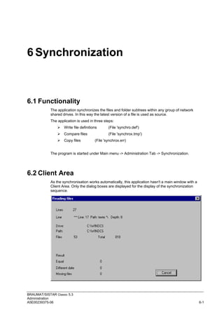 BRAUMAT/SISTAR Classic 5.3
Administration
A5E00239375-06 6-1
6 Synchronization
6.1 Functionality
The application synchronizes the files and folder subtrees within any group of network
shared drives. In this way the latest version of a file is used as source.
The application is used in three steps:
 Write file definitions (File 'synchro.def')
 Compare files (File 'synchrox.tmp')
 Copy files (File 'synchrox.err)
The program is started under Main menu -> Administration Tab -> Synchronization.
6.2 Client Area
As the synchronisation works automatically, this application hasn't a main window with a
Client Area. Only the dialog boxes are displayed for the display of the synchronization
sequence.
 